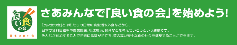 「良い食の会-日本の良い食」さあみんなで「良い食の会」を始めよう！「良い食の会」とは私たちの日常の食生活や外食などから、日本の食料自給率や農業問題、地球環境、食育などを考えていこうという運動です。みんなが参加することで将来に希望が持てる、質の高い安全な食の社会を構築することができます。